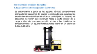 Los sistemas de extracción de objetos:
E. Equipo pórticos extensibles ( straddle reach trucks):
Se desarrollaron a partir de los equipos pórticos convencionales
acortando los balancines del equipo y ofreciendo una capacidad de
alcance con un mecanismo de alcance como tijera. Al hacerlo, los
balancines no tienen que continuar hasta la parte inferior de la
carga a nivel de piso para permitir acceso a las posiciones de
almacenamiento. Un equipo de estos puede operar en un pasillo de
2.45 a 3.05 mtrs.
 