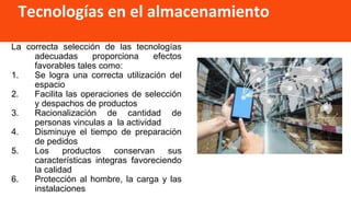 Tecnologías en el almacenamiento
La correcta selección de las tecnologías
adecuadas proporciona efectos
favorables tales como:
1. Se logra una correcta utilización del
espacio
2. Facilita las operaciones de selección
y despachos de productos
3. Racionalización de cantidad de
personas vinculas a la actividad
4. Disminuye el tiempo de preparación
de pedidos
5. Los productos conservan sus
características integras favoreciendo
la calidad
6. Protección al hombre, la carga y las
instalaciones
 