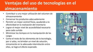 Ventajas del uso de tecnologías en el
almacenamiento
• Contribuir a una mejor utilización del volumen de
almacenamiento
• Conservar los productos adecuadamente
• Permitir un mejor control físico, ayudando a la
efectividad en la realización del inventario
• Lograr el mejor nivel de accesibilidad necesario
para cada surtido
• Minimizar los tiempos en la manipulación de las
cargas
• Como el resto de los elementos de la tecnología,
por sí solos, no brindan un nivel de solución,
únicamente en la adecuada interrelación entre
ellos, se logra el efecto esperado.
 