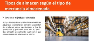 Tipos de almacen según el tipo de
mercancía almacenada
• Almacenes de productos terminados
El tipo de almacén de productos terminados es
aquel que se encarga de controlar y custodiar
los productos que ya han finalizado la fase de
producción y que están listos para su venta.
Este almacén generalmente suele ser el que
mayor económico alberga en su interior.
 