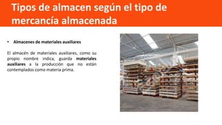 Tipos de almacen según el tipo de
mercancía almacenada
• Almacenes de materiales auxiliares
El almacén de materiales auxiliares, como su
propio nombre indica, guarda materiales
auxiliares a la producción que no están
contemplados como materia prima.
 