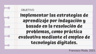 Implementar las estrategias de
aprendizaje por indagación y
basado en la resolución de
problemas, como práctica
evaluativa mediante el empleo de
tecnologías digitales.
OBJETIVO
Francisco Roda, 2023.
 