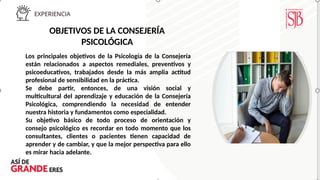 OBJETIVOS DE LA CONSEJERÍA
PSICOLÓGICA
Los principales objetivos de la Psicología de la Consejería
están relacionados a aspectos remediales, preventivos y
psicoeducativos, trabajados desde la más amplia actitud
profesional de sensibilidad en la práctica.
Se debe partir, entonces, de una visión social y
multicultural del aprendizaje y educación de la Consejería
Psicológica, comprendiendo la necesidad de entender
nuestra historia y fundamentos como especialidad.
Su objetivo básico de todo proceso de orientación y
consejo psicológico es recordar en todo momento que los
consultantes, clientes o pacientes tienen capacidad de
aprender y de cambiar, y que la mejor perspectiva para ello
es mirar hacia adelante.
 