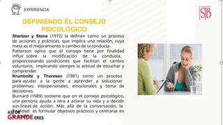 DEFINIENDO EL CONSEJO
PSICOLÓGICO
Shertzer y Stone (1972) la definen como un proceso
de acciones y prácticas, que implica una relación, cuya
meta es el mejoramiento o cambio de la conducta.
Patterson opina que el consejo tiene por finalidad
influir sobre la modificación de la conducta,
proporcionando condiciones que facilitan el cambio
voluntario, implicando siempre la actitud de escuchar y
comprender.
Krumboltz y Thoresen (1981) como un proceso
para ayudar a la gente a aprender a solucionar
problemas: interpersonales, emocionales y toma de
decisiones.
Burnard (1989) sostiene que en el consejo psicológico,
una persona ayuda a otra a aclarar su vida y a decidir
sus líneas de acción. Más allá de la conversación, la
finalidad es formular objetivos prácticos y centrarse en
la acción.
 
