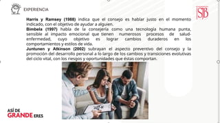 Harris y Ramsey (1988) indica que el consejo es hablar justo en el momento
indicado, con el objetivo de ayudar a alguien.
Bimbela (1997) habla de la consejería como una tecnología humana punta,
sensible al impacto emocional que tienen numerosos procesos de salud-
enfermedad, cuyo objetivo es lograr cambios duraderos en los
comportamientos y estilos de vida.
Juntunen y Atkinson (2002) subrayan el aspecto preventivo del consejo y la
promoción del desarrollo personal a lo largo de los cambios y transiciones evolutivas
del ciclo vital, con los riesgos y oportunidades que éstas comportan.
 