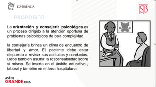 PROPOSITO
La orientación y consejería psicológica es
un proceso dirigido a la atención oportuna de
problemas psicológicos de baja complejidad.
la consejería brinda un clima de encuentro de
libertad y amor. El paciente debe estar
dispuesto a revisar sus actitudes y conductas.
Debe también asumir la responsabilidad sobre
si mismo. Se inserta en el ámbito educativo ,
laboral y también en el área hospitalaria
 