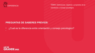 TEMA: Definiciones, objetivos y propósitos de la
orientación y consejo psicológico
PREGUNTAS DE SABERES PREVIOS:
• ¿Cual es la diferencia entre orientación y consejo psicologico?
‘
EXPERIENCIA
 