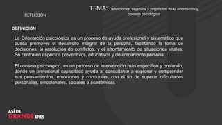 TEMA: Definiciones, objetivos y propósitos de la orientación y
consejo psicológico
REFLEXIÓN
DEFINICIÓN
La Orientación psicológica es un proceso de ayuda profesional y sistemático que
busca promover el desarrollo integral de la persona, facilitando la toma de
decisiones, la resolución de conflictos, y el afrontamiento de situaciones vitales.
Se centra en aspectos preventivos, educativos y de crecimiento personal.
El consejo psicológico, es un proceso de intervención más específico y profundo,
donde un profesional capacitado ayuda al consultante a explorar y comprender
sus pensamientos, emociones y conductas, con el fin de superar dificultades
personales, emocionales, sociales o académicas
 