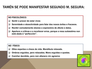 TAMÉN SE PODE MANIFESTAR SEGUNDO M. SEGURA:
NO PSICOLÓXICO:
 Sentir o pracer de estar vivos
 Serenidade e obxectividade para falar dos nosos éxitos e fracasos.
 Recibir comodamente eloxios e expresións de afecto e dalos.

 Apertura a críticas e a recoñecer erros, porque a nosa autoestima non
está atada á “perfección”.

NO FÍSICO:
 Ollos espertos e cheos de vida. Mandíbula relaxada.

 Ombros erguidos, pero relaxados. Mans erguidas e quedas.
 Camiñar decidido, pero non altanero nin agresivo

 