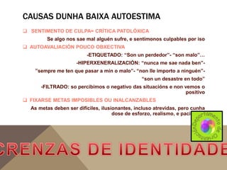 CAUSAS DUNHA BAIXA AUTOESTIMA
 SENTIMENTO DE CULPA= CRÍTICA PATOLÓXICA
Se algo nos sae mal alguén sufre, e sentímonos culpables por iso
 AUTOAVALIACIÓN POUCO OBXECTIVA
-ETIQUETADO: “Son un perdedor”- “son malo”…
-HIPERXENERALIZACIÓN: “nunca me sae nada ben””sempre me ten que pasar a mín o malo”- “non lle importo a ninguén”“son un desastre en todo”
-FILTRADO: so percibimos o negativo das situacións e non vemos o
positivo

 FIXARSE METAS IMPOSIBLES OU INALCANZABLES
As metas deben ser difíciles, ilusionantes, incluso atrevidas, pero cunha
dose de esforzo, realismo, e paciencia.

 