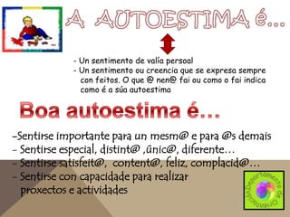 - Un sentimento de valía persoal
- Un sentimento ou creencia que se expresa sempre
con feitos. O que @ nen@ fai ou como o fai indica
como é a súa autoestima

-Sentirse importante para un mesm@ e para @s demais
- Sentirse especial, distint@ ,únic@, diferente…
- Sentirse satisfeit@, content@, feliz, complacid@…
- Sentirse con capacidade para realizar
proxectos e actividades

 