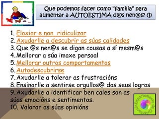 Que podemos facer como “familia” para
aumentar a AUTOESTIMA d@s nen@s? (I)

1. Eloxiar e non ridiculizar
2. Axudarlle a descubrir as súas calidades
3. Que @s nen@s se digan cousas a sí mesm@s
4. Mellorar a súa imaxe persoal
5. Mellorar outros comportamentos
6. Autodescubrirse
7. Axudarlle a tolerar as frustracións
8. Ensinarlle a sentirse orgullos@ dos seus logros
9. Axudarlle a identificar ben cales son as
súas emocións e sentimentos.
10. Valorar as súas opinións

 