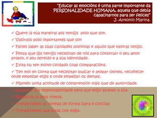 “Educar as emocións é unha parte importante da
PERSONALIDADE HUMANA, aquela que debía
capacitarnos para ser felices”
J. Antonio Marina.
 Quere (á túa maneira) aos nen@s polo que son.
 Valóraos polo importantes que son
 Failles saber as súas calidades positivas e aquilo que valoras nel@s.

 Pensa que @s nen@s necesitan de nós para construír o seu amor
propio, o seu sentido e a súa identidade.
 Evita ou ten moito coidado coas comparacións.
 Ten moi en conta que necesitan buscar e atopar límites, recoñecer
onde empezan el@s e onde empezan os demais.
 Mantén unha actitude de comprensión máis que de autoridade.
 Asume a túa responsabilidade para que el@s asuman a súa.
 Respecta os seus ritmos.
 Transmítelles as normas de forma clara e concisa
 Transmítelles que estás con el@s.

 