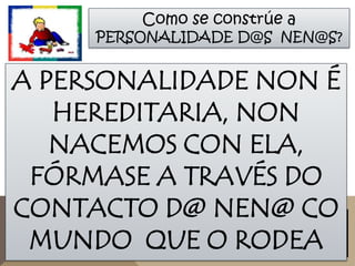 Como se constrúe a

PERSONALIDADE D@S NEN@S?

A PERSONALIDADE NON É
HEREDITARIA, NON
NACEMOS CON ELA,
FÓRMASE A TRAVÉS DO
CONTACTO D@ NEN@ CO
MUNDO QUE O RODEA

 