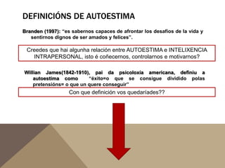 DEFINICIÓNS DE AUTOESTIMA
Branden (1997): “es sabernos capaces de afrontar los desafíos de la vida y
sentirnos dignos de ser amados y felices”.

Creedes que hai algunha relación entre AUTOESTIMA e INTELIXENCIA
INTRAPERSONAL, isto é coñecernos, controlarnos e motivarnos?
Willian James(1842-1910), pai da psicoloxía americana, definiu a
autoestima como
“éxito=o que se consigue dividido polas
pretensións= o que un quere conseguir”

Con que definición vos quedaríades??

 