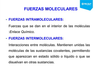 FUERZAS MOLECULARES
• FUERZAS INTRAMOLECULARES:
Fuerzas que se dan en el interior de las moléculas
:Enlace Químico.
• FUERZAS INTERMOLECULARES:
Interacciones entre moléculas. Mantienen unidas las
moléculas de las sustancias covalentes, permitiendo
que aparezcan en estado sólido o líquido o que se
disuelvan en otras sustancias.
 