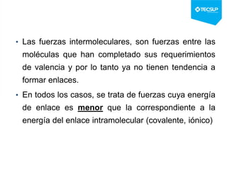 • Las fuerzas intermoleculares, son fuerzas entre las
moléculas que han completado sus requerimientos
de valencia y por lo tanto ya no tienen tendencia a
formar enlaces.
• En todos los casos, se trata de fuerzas cuya energía
de enlace es menor que la correspondiente a la
energía del enlace intramolecular (covalente, iónico)
 