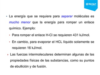 • La energía que se requiere para separar moléculas es
mucho menor que la energía para romper un enlace
químico. Ejemplo:
• Para romper el enlace H-Cl se requieren 431 kJ/mol.
• En cambio, para evaporar el HCL líquido solamente se
requieren 16 kJ/mol.
 Las fuerzas intermoleculares determinan algunas de las
propiedades físicas de las substancias, como su puntos
de ebullición y de fusión.
 
