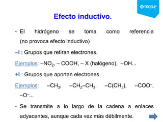 Efecto inductivo.
• El hidrógeno se toma como referencia
(no provoca efecto inductivo)
–I : Grupos que retiran electrones.
Ejemplos: –NO2, – COOH, – X (halógeno), –OH...
+I : Grupos que aportan electrones.
Ejemplos: –CH3, –CH2–CH3, –C(CH3), –COO–,
–O–...
• Se transmite a lo largo de la cadena a enlaces
adyacentes, aunque cada vez más débilmente.
 