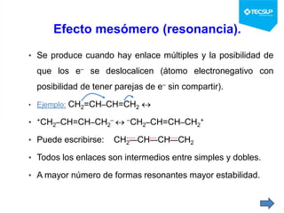 Efecto mesómero (resonancia).
• Se produce cuando hay enlace múltiples y la posibilidad de
que los e– se deslocalicen (átomo electronegativo con
posibilidad de tener parejas de e– sin compartir).
• Ejemplo: CH2=CH–CH=CH2 
• +CH2–CH=CH–CH2
–  –CH2–CH=CH–CH2
+
• Puede escribirse: CH2—CH—CH—CH2
• Todos los enlaces son intermedios entre simples y dobles.
• A mayor número de formas resonantes mayor estabilidad.
 