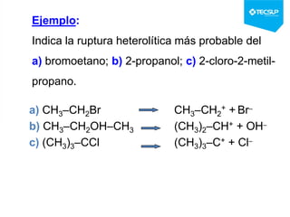 Ejemplo:
Indica la ruptura heterolítica más probable del
a) bromoetano; b) 2-propanol; c) 2-cloro-2-metil-
propano.
a) CH3–CH2Br CH3–CH2
+ + Br–
b) CH3–CH2OH–CH3 (CH3)2–CH+ + OH–
c) (CH3)3–CCl (CH3)3–C+ + Cl–
 