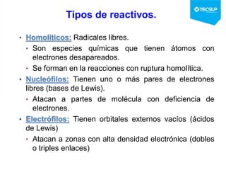 Tipos de reactivos.
• Homolíticos: Radicales libres.
• Son especies químicas que tienen átomos con
electrones desapareados.
• Se forman en la reacciones con ruptura homolítica.
• Nucleófilos: Tienen uno o más pares de electrones
libres (bases de Lewis).
• Atacan a partes de molécula con deficiencia de
electrones.
• Electrófilos: Tienen orbitales externos vacíos (ácidos
de Lewis)
• Atacan a zonas con alta densidad electrónica (dobles
o triples enlaces)
 