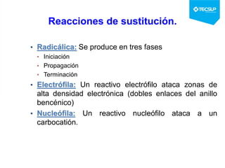 Reacciones de sustitución.
• Radicálica: Se produce en tres fases
• Iniciación
• Propagación
• Terminación
• Electrófila: Un reactivo electrófilo ataca zonas de
alta densidad electrónica (dobles enlaces del anillo
bencénico)
• Nucleófila: Un reactivo nucleófilo ataca a un
carbocatión.
 