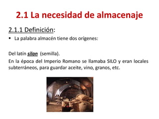 2.1.1 Definición: 
La palabra almacén tiene dos orígenes: 
Del latín silon (semilla). 
En la época del Imperio Romano se llamaba SILO y eran locales subterráneos, para guardar aceite, vino, granos, etc. 
2.1 La necesidad de almacenaje  