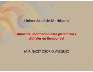 Universidad de Meridiano


Alimenta información a las plataformas 
       digitales en tiempo real


    M.P. NAZLY OSORIO VÁZQUEZ
 