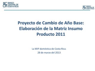 Proyecto de Cambio de Año Base:
Elaboración de la Matriz Insumo
Producto 2011
La MIP doméstica de Costa Rica.
28 de marzo del 2013
 