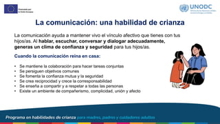 La comunicación: una habilidad de crianza
La comunicación ayuda a mantener vivo el vínculo afectivo que tienes con tus
hijos/as. Al hablar, escuchar, conversar y dialogar adecuadamente,
generas un clima de confianza y seguridad para tus hijos/as.
Cuando la comunicación reina en casa:
• Se mantiene la colaboración para hacer tareas conjuntas
• Se persiguen objetivos comunes
• Se fomenta la confianza mutua y la seguridad
• Se crea reciprocidad y crece la corresponsabilidad
• Se enseña a compartir y a respetar a todas las personas
• Existe un ambiente de compañerismo, complicidad, unión y afecto
 