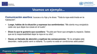Veamos un ejemplo…
Comunicación asertiva: buscas a tu hija y le dices: “Toda la ropa está tirada en la
habitación”.
• Luego, hablas de la situación y expresas tus sentimientos: “Me siento muy enojado/a
cada vez que dejas tus cosas en el suelo”.
• Dices lo que te gustaría que sucediera: “Te pido por favor que arregles tu espacio. Sabes
que es tú responsabilidad dejar la ropa en su sitio”.
• Haces un llamado de atención y explicas las consecuencias: “Si no arreglas este
desorden, nadie podrá venir a visitarte. Tu cuarto no está en condiciones adecuadas”.
 