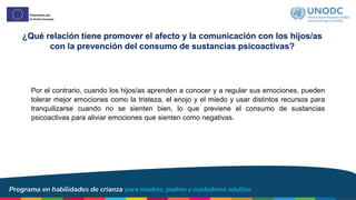 Por el contrario, cuando los hijos/as aprenden a conocer y a regular sus emociones, pueden
tolerar mejor emociones como la tristeza, el enojo y el miedo y usar distintos recursos para
tranquilizarse cuando no se sienten bien, lo que previene el consumo de sustancias
psicoactivas para aliviar emociones que sienten como negativas.
¿Qué relación tiene promover el afecto y la comunicación con los hijos/as
con la prevención del consumo de sustancias psicoactivas?
 