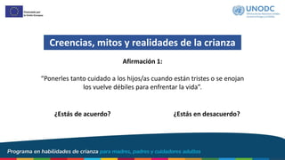 Creencias, mitos y realidades de la crianza
¿Estás de acuerdo? ¿Estás en desacuerdo?
Afirmación 1:
“Ponerles tanto cuidado a los hijos/as cuando están tristes o se enojan
los vuelve débiles para enfrentar la vida”.
 