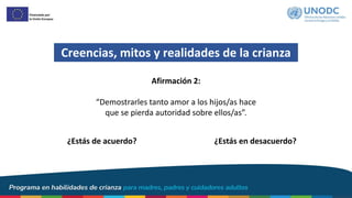 Creencias, mitos y realidades de la crianza
¿Estás de acuerdo? ¿Estás en desacuerdo?
Afirmación 2:
“Demostrarles tanto amor a los hijos/as hace
que se pierda autoridad sobre ellos/as”.
 