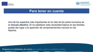 Para tener en cuenta
Uno de los aspectos más importantes en la vida de los seres humanos es
el vínculo afectivo. El no satisfacer esta necesidad básica en las familias
puede dar lugar a la aparición de comportamientos nocivos en los
hijos/as.
 