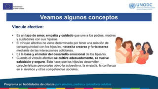Veamos algunos conceptos
Vínculo afectivo:
• Es un lazo de amor, empatía y cuidado que une a los padres, madres
y cuidadores con sus hijos/as.
• El vínculo afectivo no viene determinado por tener una relación de
consanguinidad con los hijos/as, necesita crearse y fortalecerse
mediante de las interacciones cotidianas.
• Es la base y el motor del desarrollo emocional de los hijos/as.
• Cuando el vínculo afectivo se cultiva adecuadamente, se vuelve
saludable y seguro. Esto hace que los hijos/as desarrollen
características personales como la autoestima, la empatía, la confianza
en sí mismos y otras competencias sociales.
 