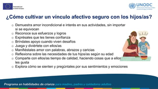 ¿Cómo cultivar un vínculo afectivo seguro con los hijos/as?
o Demuestra amor incondicional e interés en sus actividades, sin importar
si se equivocan
o Reconoce sus esfuerzos y logros
o Exprésales que les tienes confianza
o Bríndales apoyo cuando viven desafíos
o Juega y diviértete con ellos/as
o Manifiéstales amor con palabras, abrazos y caricias
o Reflexiona sobre las necesidades de tus hijos/as según su edad
o Comparte con ellos/as tiempo de calidad, haciendo cosas que a ellos/as
les gusta
o Explora cómo se sienten y pregúntales por sus sentimientos y emociones
 