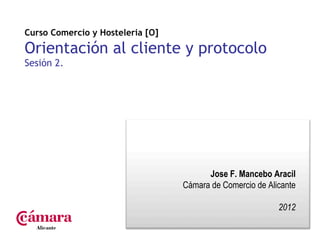Curso Comercio y Hosteleria [O]

Orientación al cliente y protocolo
Sesión 2.




                                        Jose F. Mancebo Aracil
                                  Cámara de Comercio de Alicante

                                                           2012
 