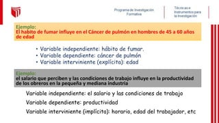 • Variable independiente: hábito de fumar.
• Variable dependiente: cáncer de pulmón
• Variable interviniente (explícita): edad
Ejemplo:
el salario que perciben y las condiciones de trabajo influye en la productividad
de los obreros en la pequeña y mediana industria
Variable independiente: el salario y las condiciones de trabajo
Variable dependiente: productividad
Variable interviniente (implícita): horario, edad del trabajador, etc
Ejemplo:
El habito de fumar influye en el Cáncer de pulmón en hombres de 45 a 60 años
de edad
 