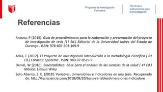 Referencias
Antuna, P (2015). Guía de procedimientos para la elaboración y presentación del proyecto
de investigación de tesis (1ª Ed.) Editorial de la Universidad Juárez del Estado de
Durango . ISBN: 978-607-503-169-9
Arias, F (2012). El Proyecto de investigación Introducción a la metodología científica ( 6ª
Ed.) Caracas: Episteme . ISBN: 980-07-8529-9
Daniel, W (2010). Bioestadística: Base para el análisis de las ciencias de la salud ( 4ª Ed.)
México: Limusa Wiley
Soto Abanto, S. E. (2018). Variables, dimensiones e indicadores en una tesis. Recuperado
de: http://tesisciencia.com/2018/08/20/tesis-variablesdimensiones-indicadore
 