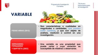 VARIABLE
• Son características o cualidades en
magnitudes o cantidades, que pueden
sufrir cambios, y que son objeto de
análisis, medición o control en una
investigación.
FIDIAS ARIAS (2012)
• Una variable es una propiedad que
puede variar y cuya variación es
susceptible de medirse u observarse.
HERNANDEZ,
FERNANDEZ
Y BAPTISTA (2003)
 