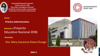 Dra. Mary Inocencia Panta Chunga
Curso:
Semana 2 :Proyecto
Educativo Nacional 2036
Práctica Administrativa
Docentes:
2021-I
 