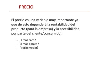 PRECIO
El precio es una variable muy importante ya
que de esto dependerá la rentabilidad del
producto (para la empresa) y la accesibilidad
por parte del cliente/consumidor.
- El más caro?
- El más barato?
- Precio medio?
 
