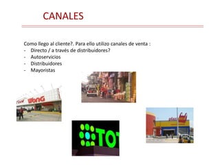 CANALES
Como llego al cliente?. Para ello utilizo canales de venta :
- Directo / a través de distribuidores?
- Autoservicios
- Distribuidores
- Mayoristas
 