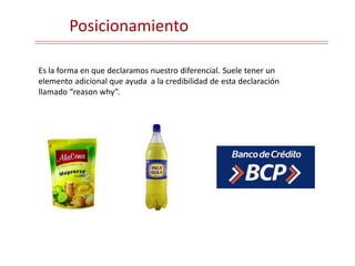 Posicionamiento
Es la forma en que declaramos nuestro diferencial. Suele tener un
elemento adicional que ayuda a la credibilidad de esta declaración
llamado “reason why”.
 