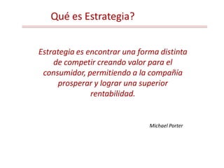 Qué es Estrategia?
Estrategia es encontrar una forma distinta
de competir creando valor para el
consumidor, permitiendo a la compañía
prosperar y lograr una superior
rentabilidad.
Michael Porter
 