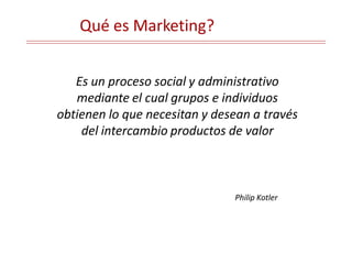 Qué es Marketing?
Es un proceso social y administrativo
mediante el cual grupos e individuos
obtienen lo que necesitan y desean a través
del intercambio productos de valor
Philip Kotler
 