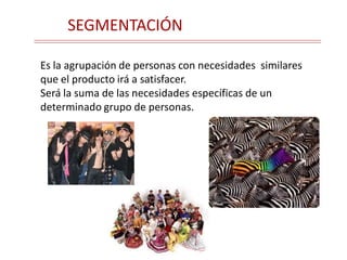 SEGMENTACIÓN
Es la agrupación de personas con necesidades similares
que el producto irá a satisfacer.
Será la suma de las necesidades específicas de un
determinado grupo de personas.
 