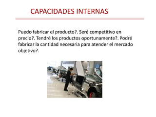 CAPACIDADES INTERNAS
Puedo fabricar el producto?. Seré competitivo en
precio?. Tendré los productos oportunamente?. Podré
fabricar la cantidad necesaria para atender el mercado
objetivo?.
 
